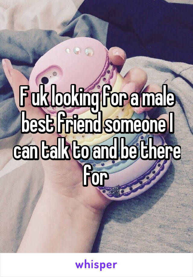 F uk looking for a male best friend someone I can talk to and be there for 