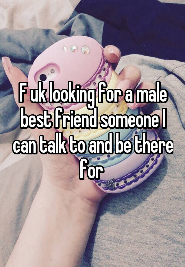 F uk looking for a male best friend someone I can talk to and be there for 