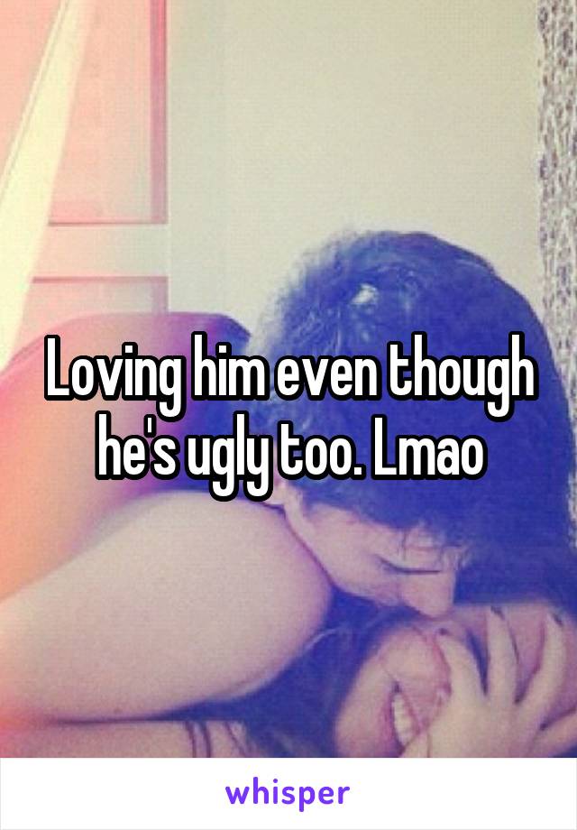 Loving him even though he's ugly too. Lmao