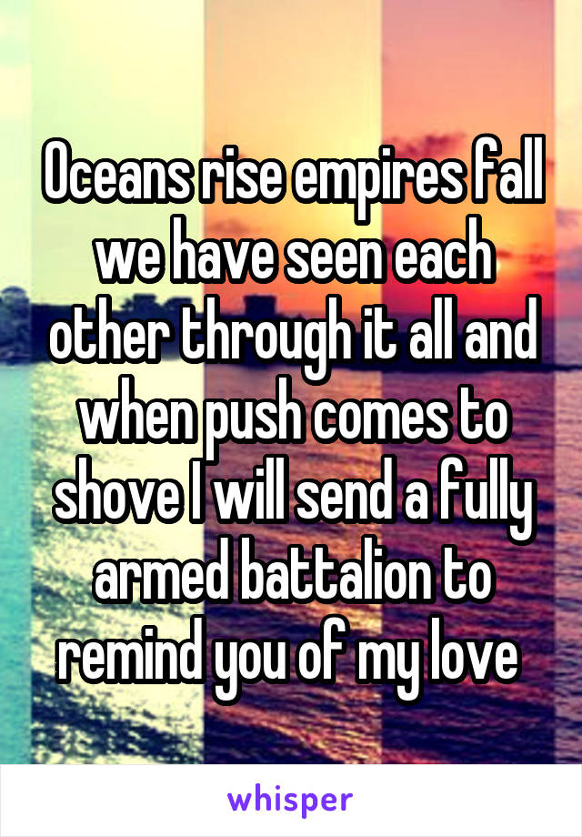 Oceans rise empires fall we have seen each other through it all and when push comes to shove I will send a fully armed battalion to remind you of my love 