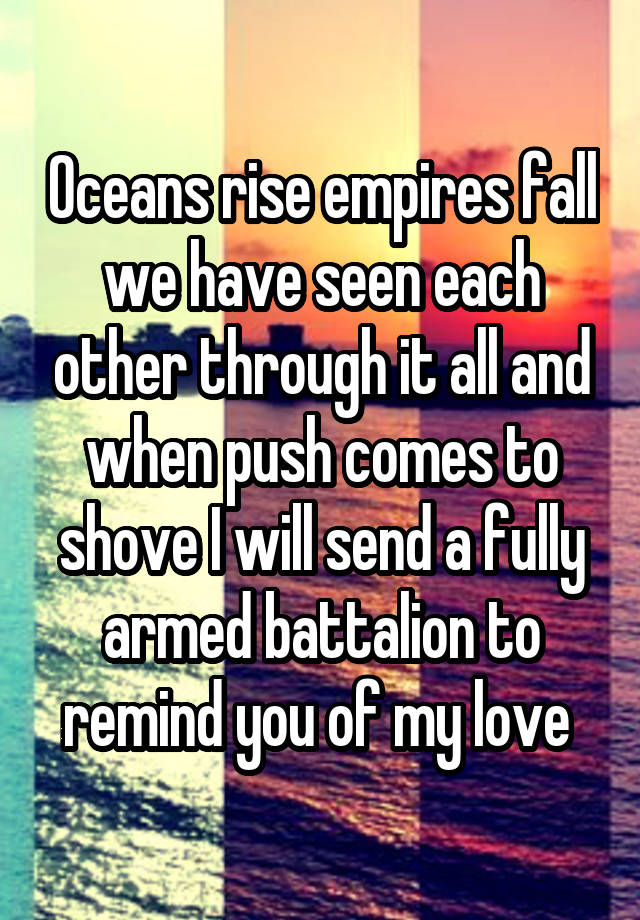 Oceans rise empires fall we have seen each other through it all and when push comes to shove I will send a fully armed battalion to remind you of my love 