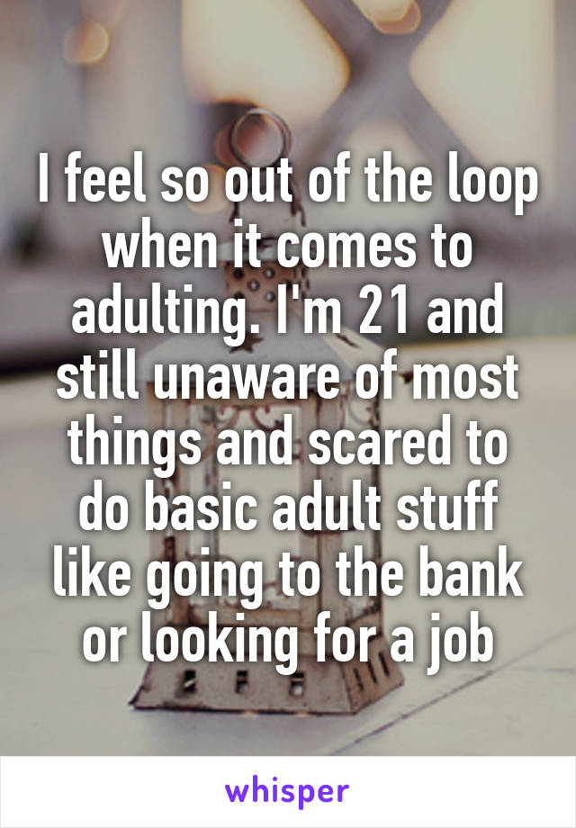 I feel so out of the loop when it comes to adulting. I'm 21 and still unaware of most things and scared to do basic adult stuff like going to the bank or looking for a job