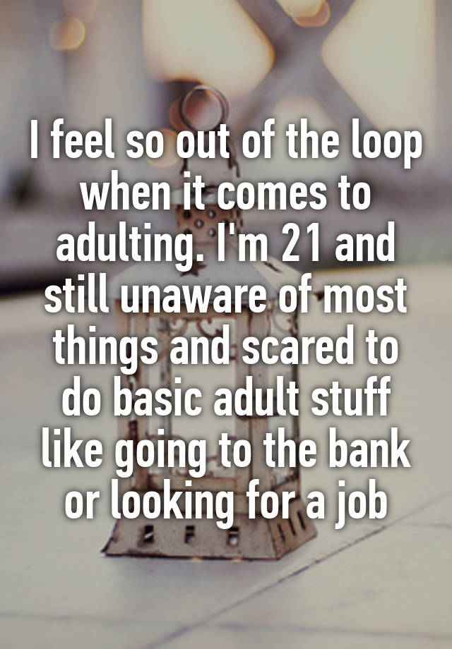 I feel so out of the loop when it comes to adulting. I'm 21 and still unaware of most things and scared to do basic adult stuff like going to the bank or looking for a job