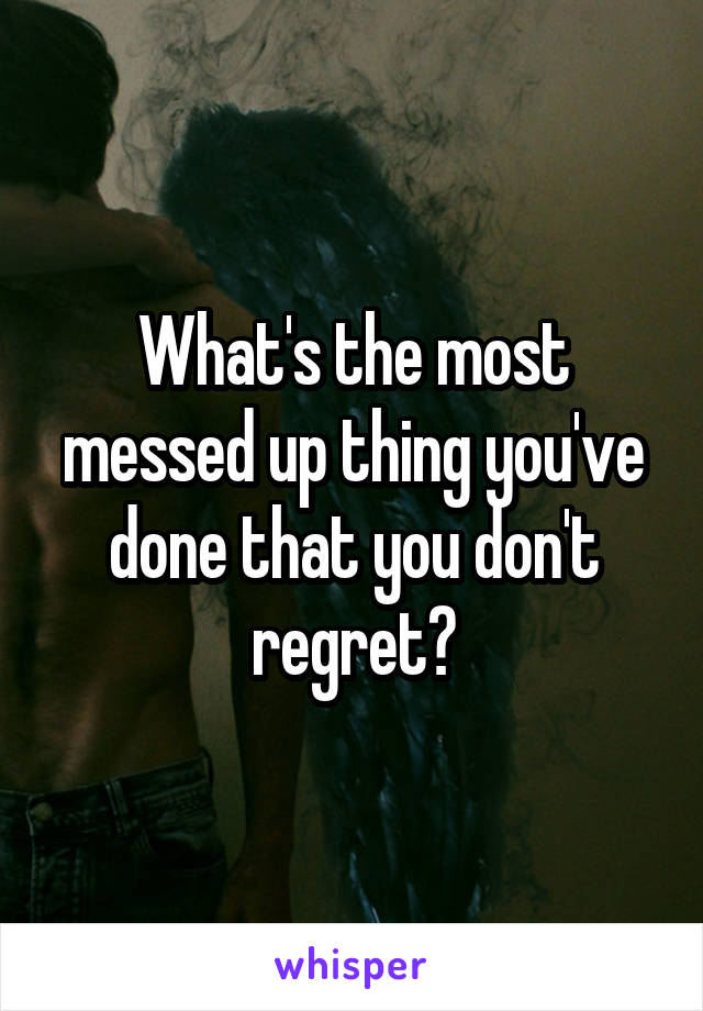 What's the most messed up thing you've done that you don't regret?