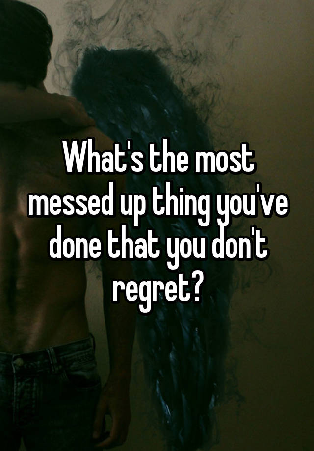 What's the most messed up thing you've done that you don't regret?