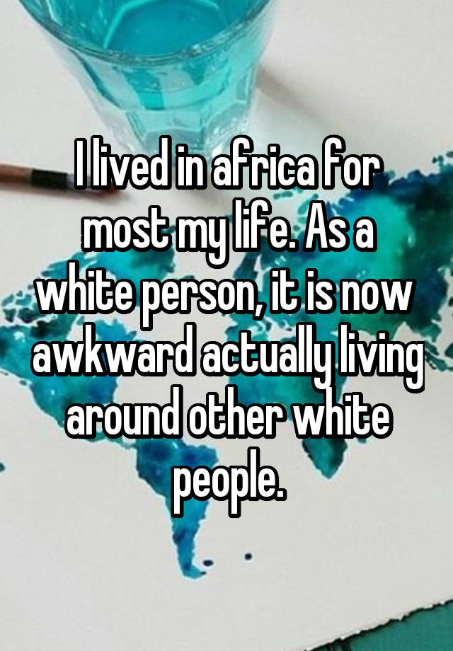 I lived in africa for most my life. As a white person, it is now  awkward actually living around other white people.