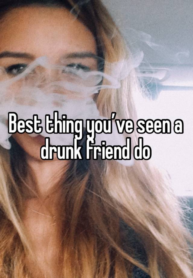 Best thing you’ve seen a drunk friend do