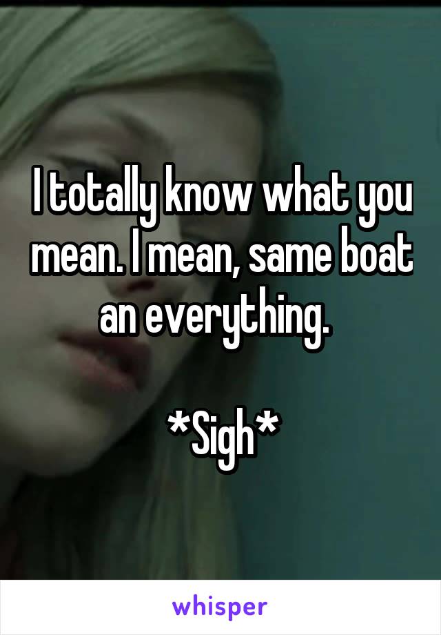 I totally know what you mean. I mean, same boat an everything.  

*Sigh*