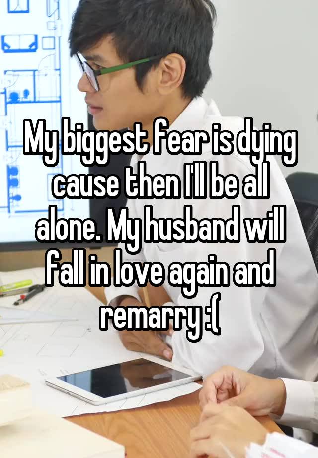 My biggest fear is dying cause then I'll be all alone. My husband will fall in love again and remarry :(