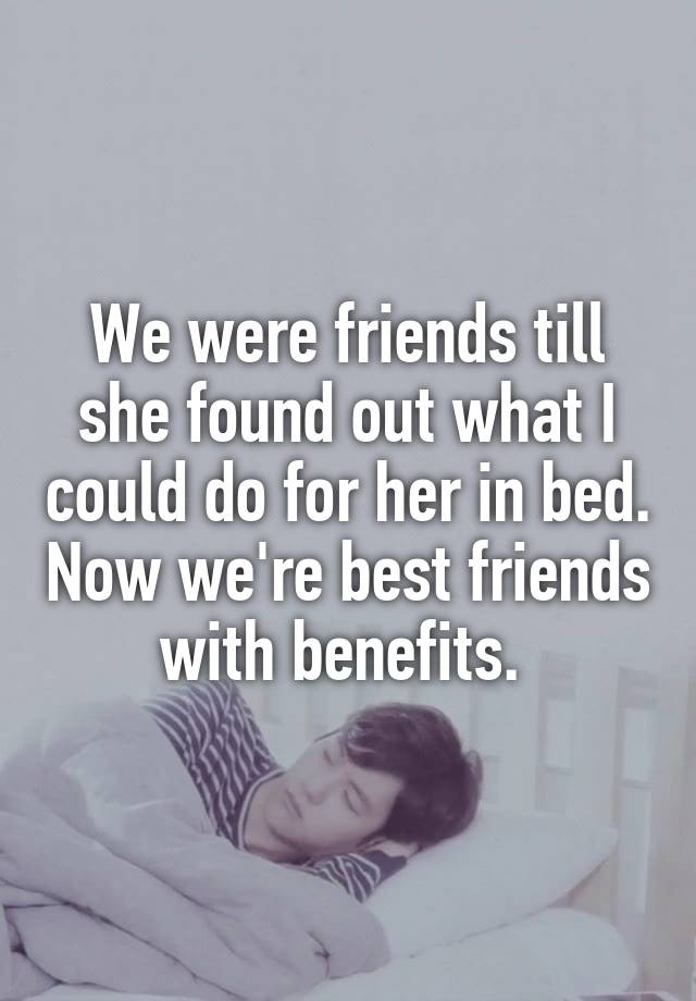 We were friends till she found out what I could do for her in bed. Now we're best friends with benefits. 