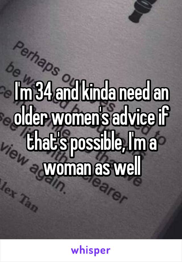 I'm 34 and kinda need an older women's advice if that's possible, I'm a woman as well