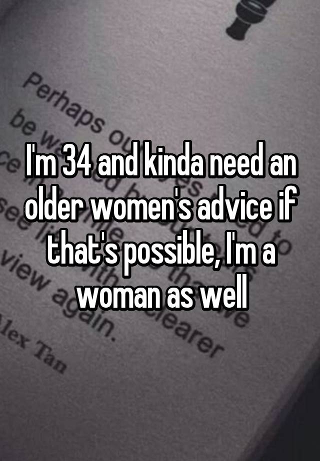 I'm 34 and kinda need an older women's advice if that's possible, I'm a woman as well