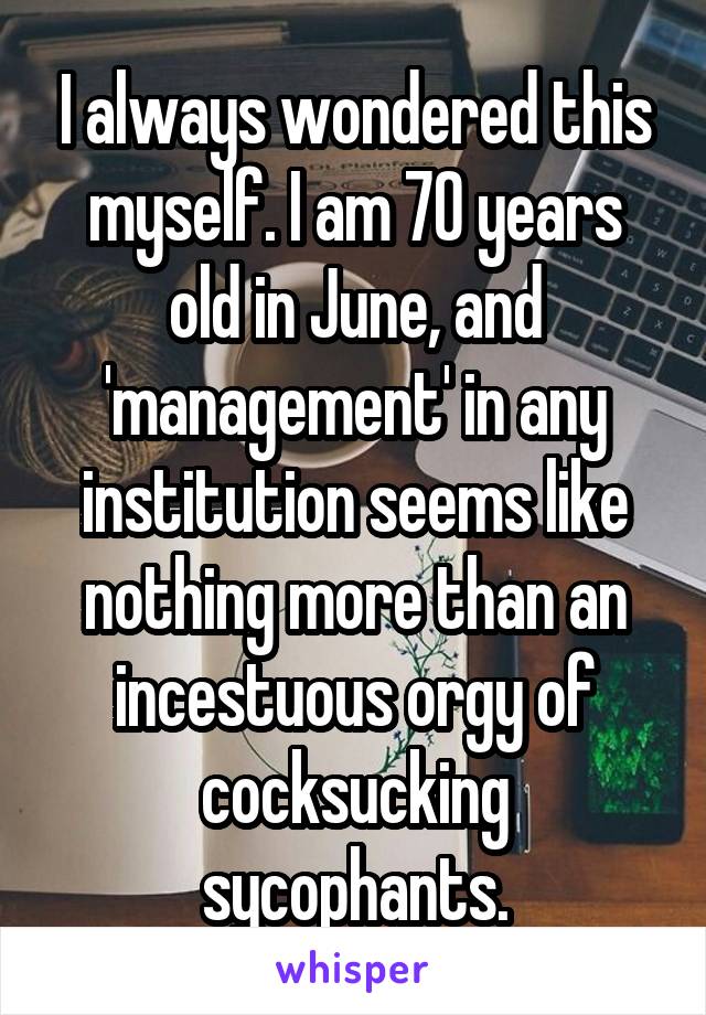 I always wondered this myself. I am 70 years old in June, and 'management' in any institution seems like nothing more than an incestuous orgy of cocksucking sycophants.