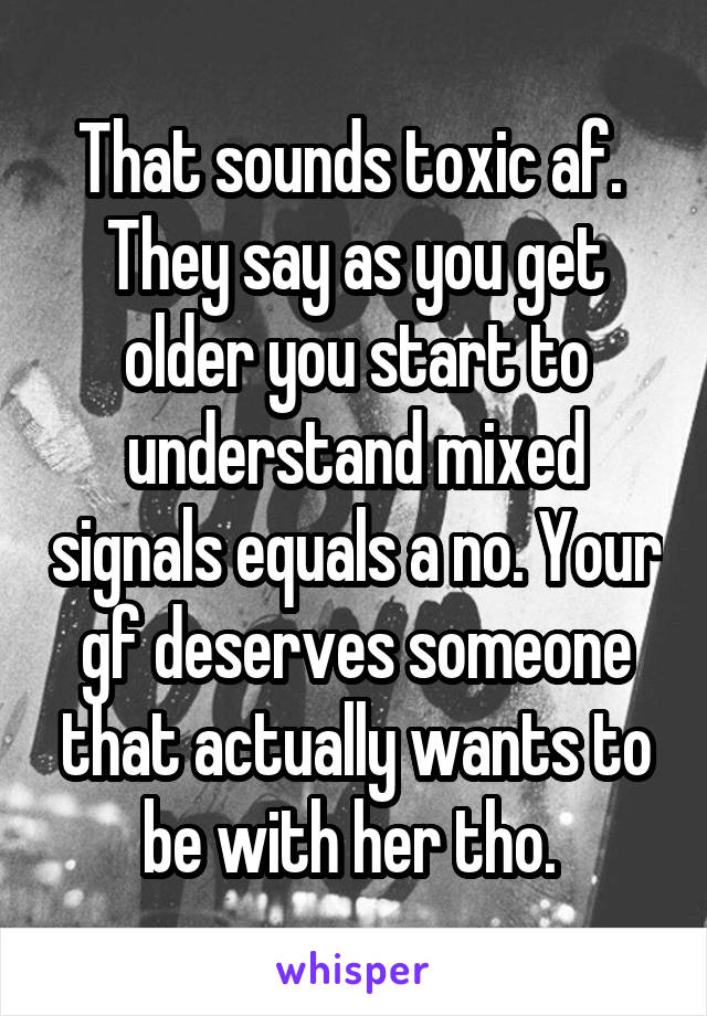 That sounds toxic af. 
They say as you get older you start to understand mixed signals equals a no. Your gf deserves someone that actually wants to be with her tho. 