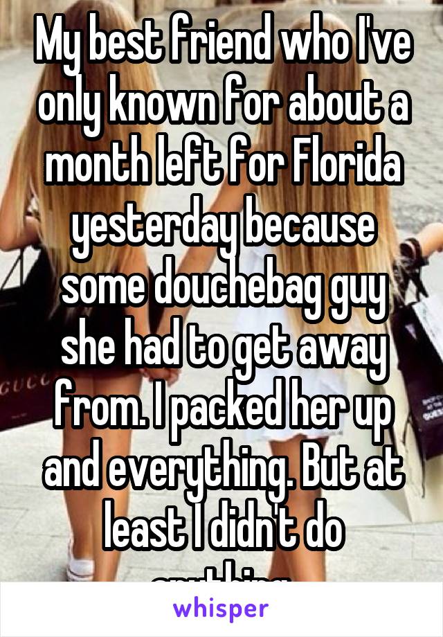 My best friend who I've only known for about a month left for Florida yesterday because some douchebag guy she had to get away from. I packed her up and everything. But at least I didn't do anything.