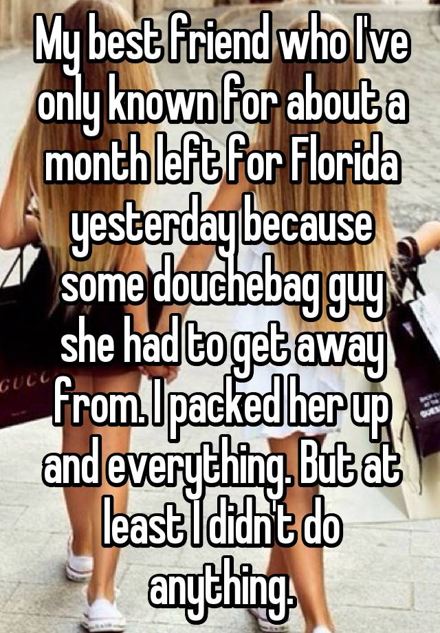 My best friend who I've only known for about a month left for Florida yesterday because some douchebag guy she had to get away from. I packed her up and everything. But at least I didn't do anything.