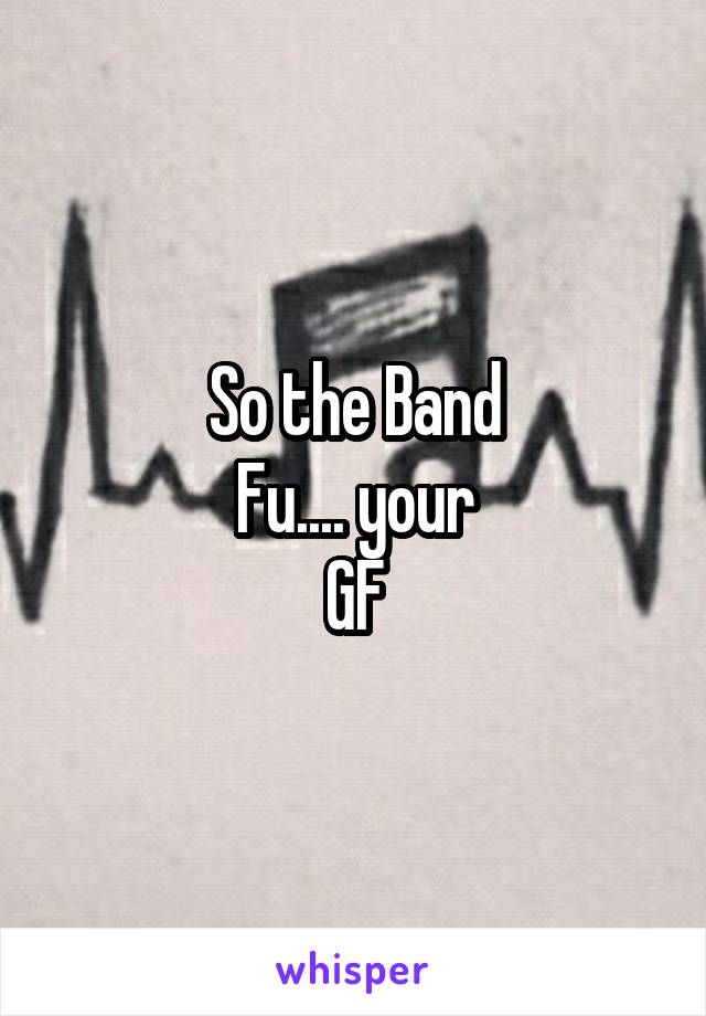 So the Band
Fu.... your
GF