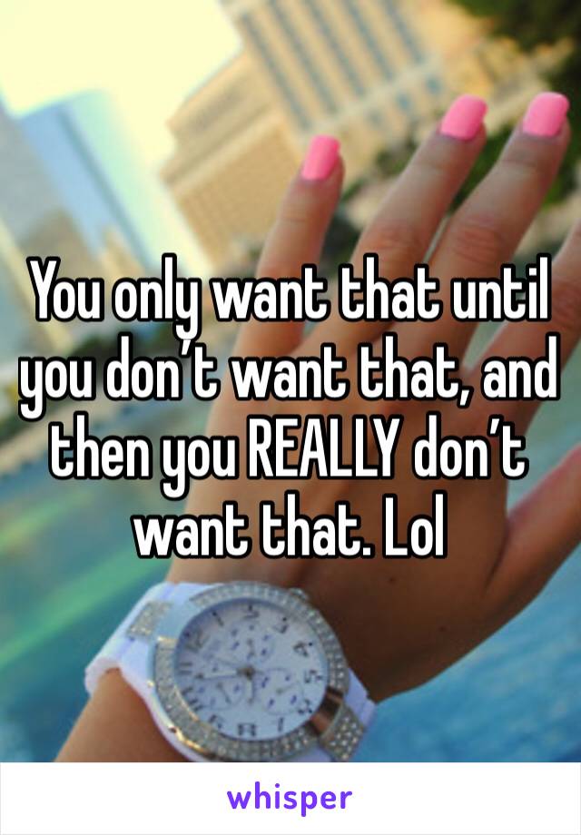 You only want that until you don’t want that, and then you REALLY don’t want that. Lol