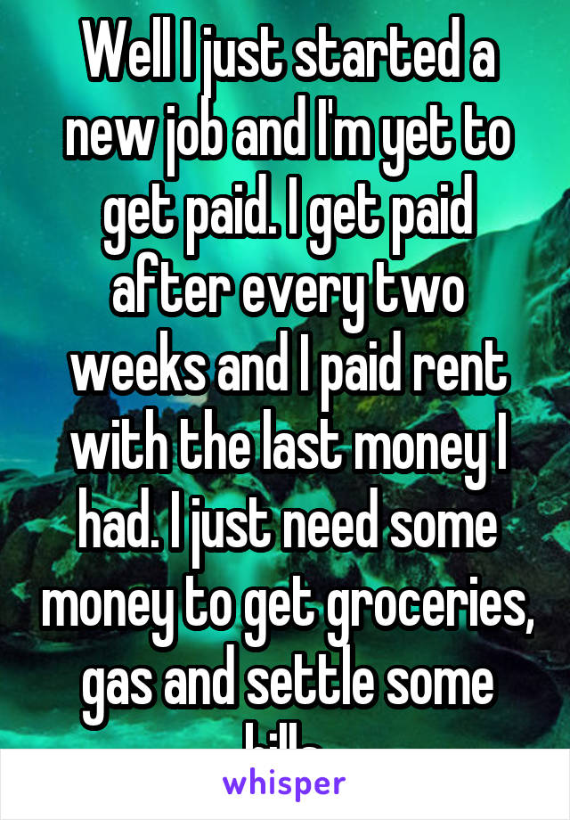 Well I just started a new job and I'm yet to get paid. I get paid after every two weeks and I paid rent with the last money I had. I just need some money to get groceries, gas and settle some bills 