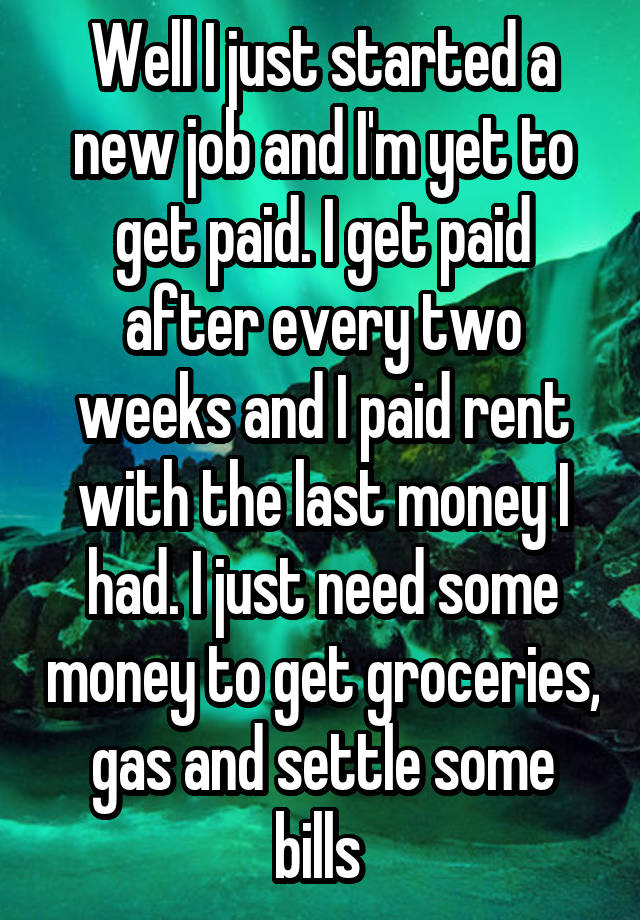 Well I just started a new job and I'm yet to get paid. I get paid after every two weeks and I paid rent with the last money I had. I just need some money to get groceries, gas and settle some bills 