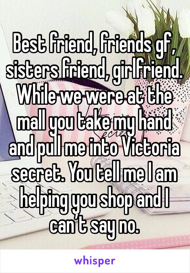 Best friend, friends gf, sisters friend, girlfriend. While we were at the mall you take my hand and pull me into Victoria secret. You tell me I am helping you shop and I can’t say no.