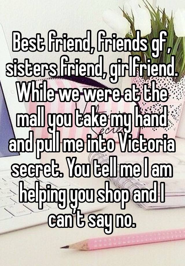 Best friend, friends gf, sisters friend, girlfriend. While we were at the mall you take my hand and pull me into Victoria secret. You tell me I am helping you shop and I can’t say no.