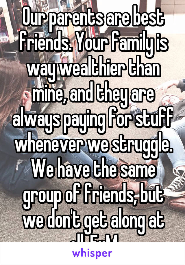 Our parents are best friends. Your family is way wealthier than mine, and they are always paying for stuff whenever we struggle. We have the same group of friends, but we don't get along at all. FxM