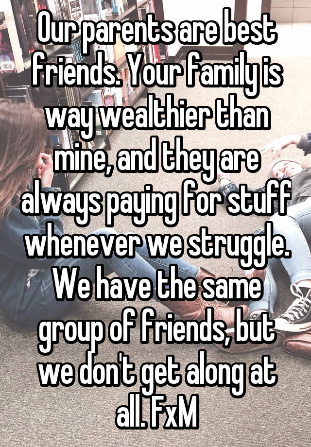 Our parents are best friends. Your family is way wealthier than mine, and they are always paying for stuff whenever we struggle. We have the same group of friends, but we don't get along at all. FxM