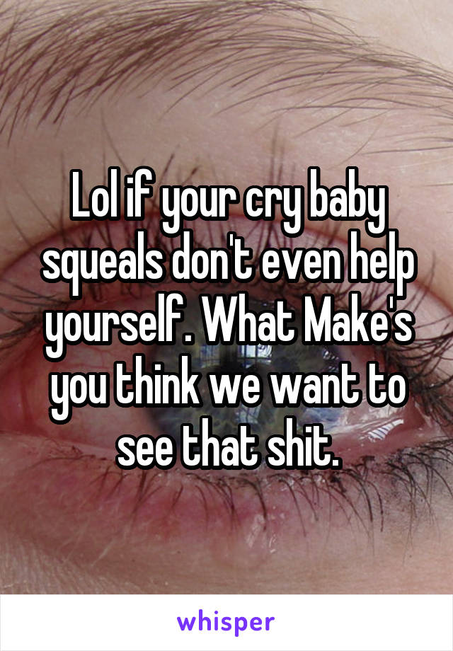 Lol if your cry baby squeals don't even help yourself. What Make's you think we want to see that shit.