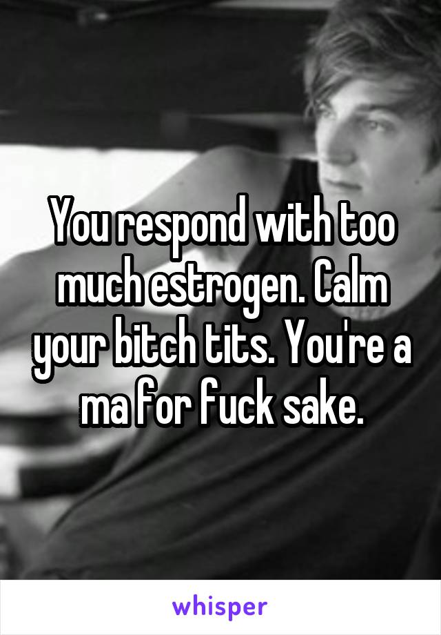 You respond with too much estrogen. Calm your bitch tits. You're a ma for fuck sake.