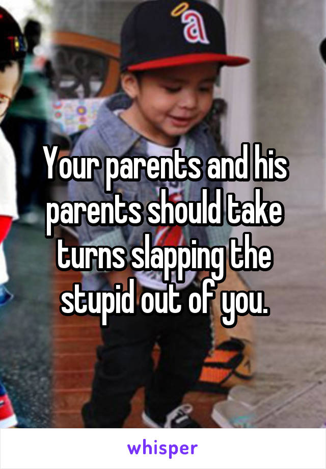 Your parents and his parents should take turns slapping the stupid out of you.