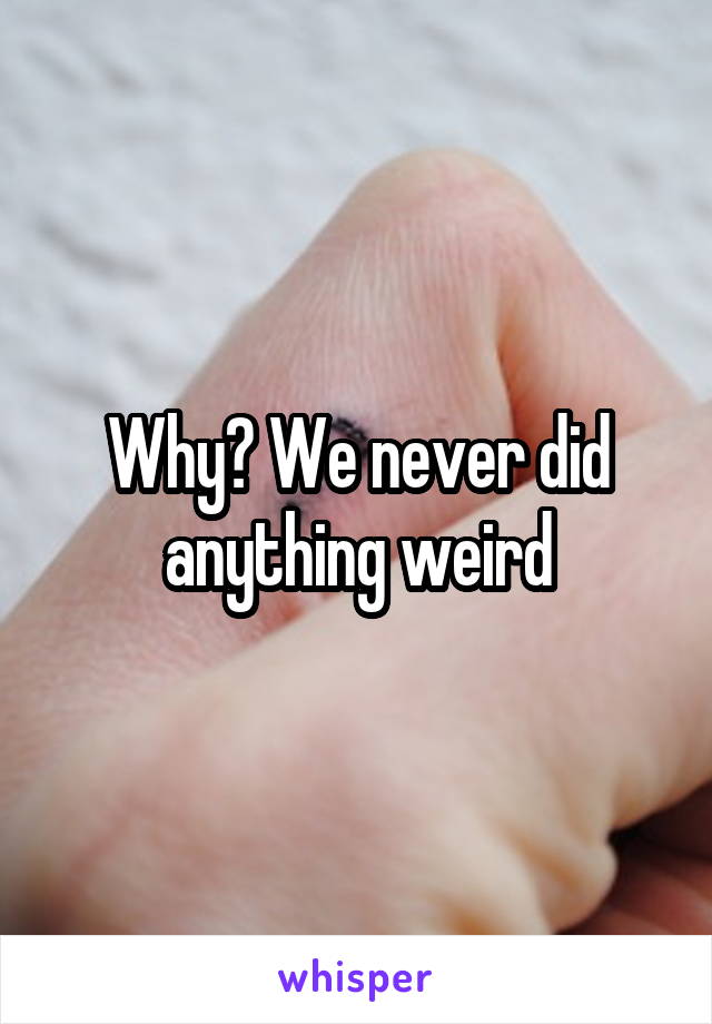 Why? We never did anything weird