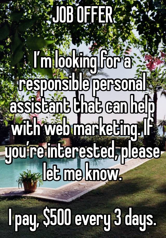 JOB OFFER 

I’m looking for a responsible personal assistant that can help with web marketing. If you’re interested, please let me know.

I pay, $500 every 3 days.