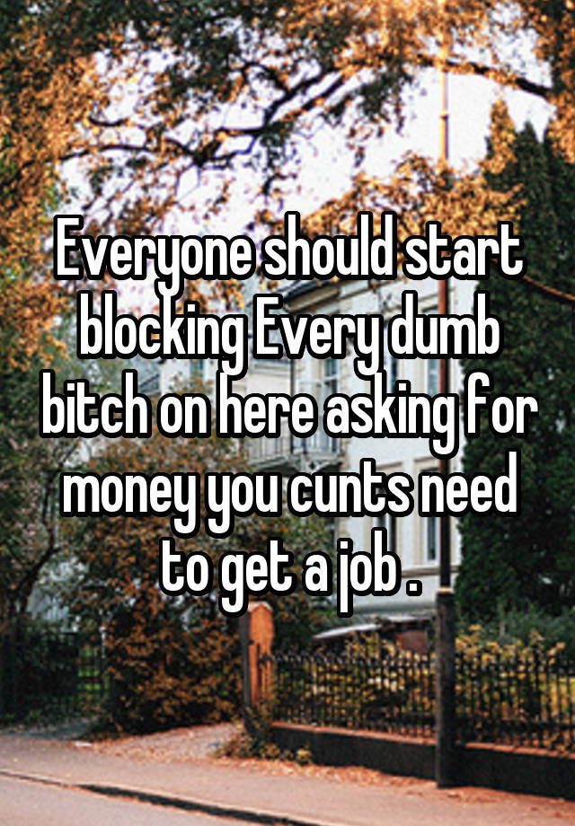 Everyone should start blocking Every dumb bitch on here asking for money you cunts need to get a job .