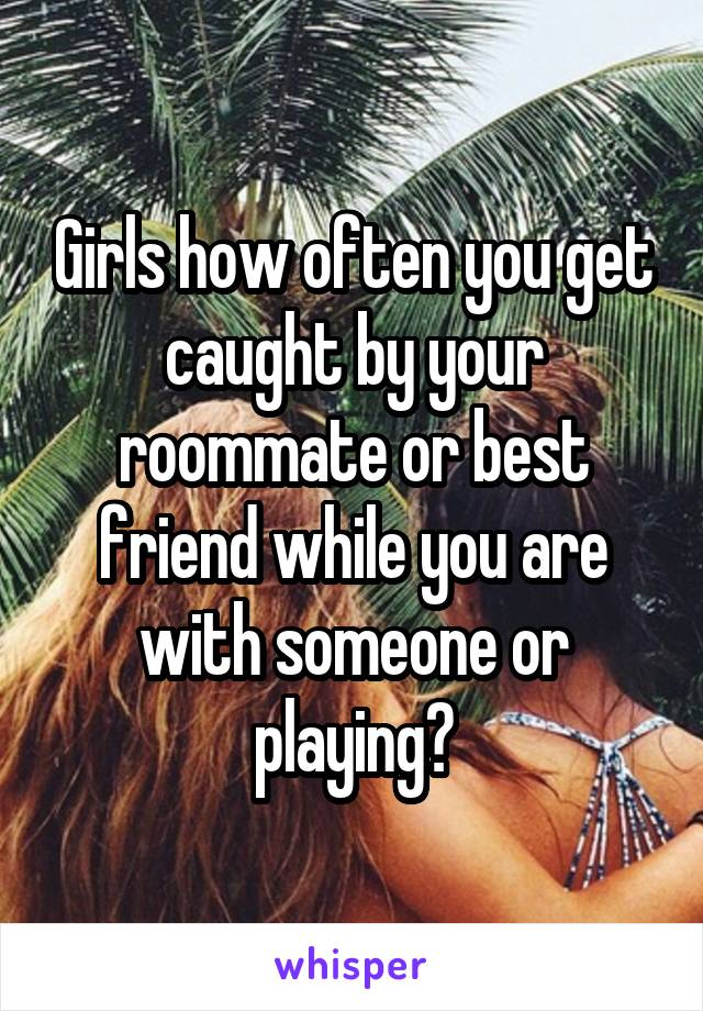 Girls how often you get caught by your roommate or best friend while you are with someone or playing?