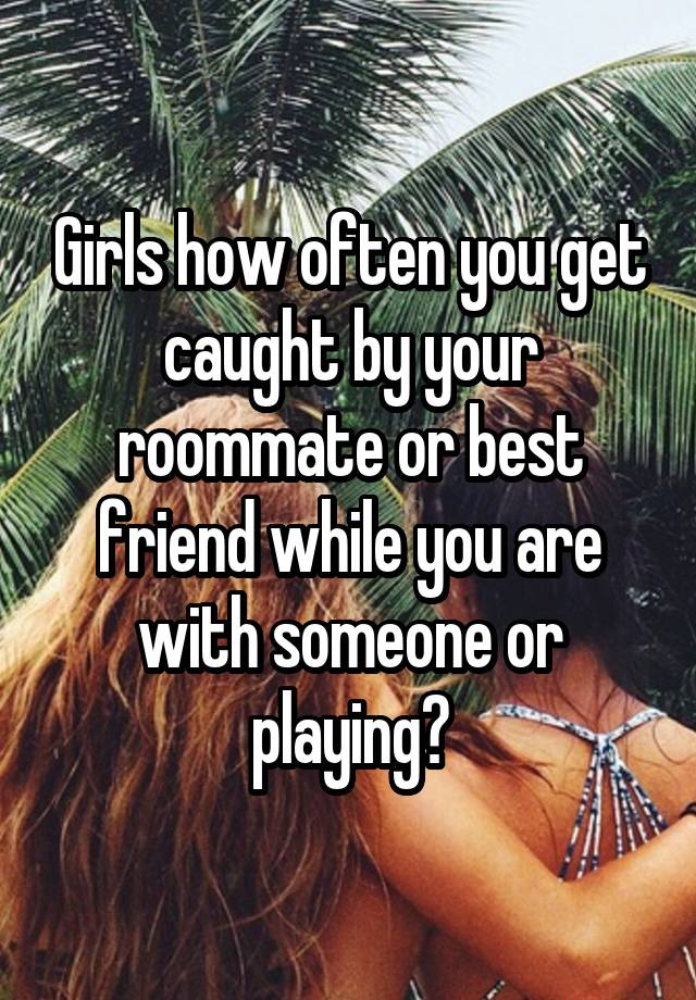 Girls how often you get caught by your roommate or best friend while you are with someone or playing?