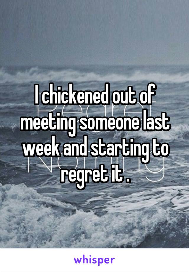 I chickened out of meeting someone last week and starting to regret it .