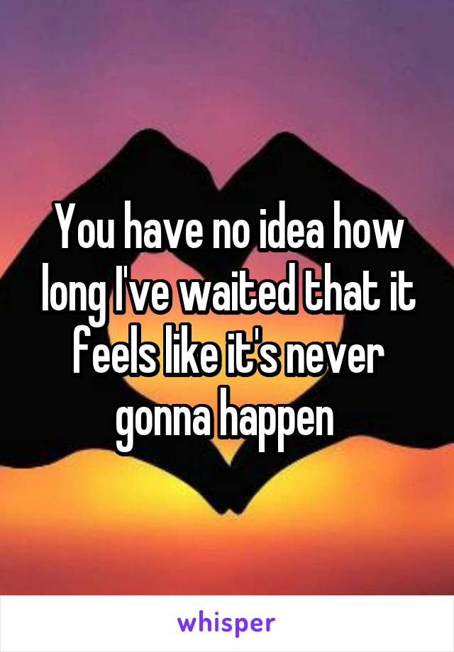 You have no idea how long I've waited that it feels like it's never gonna happen 