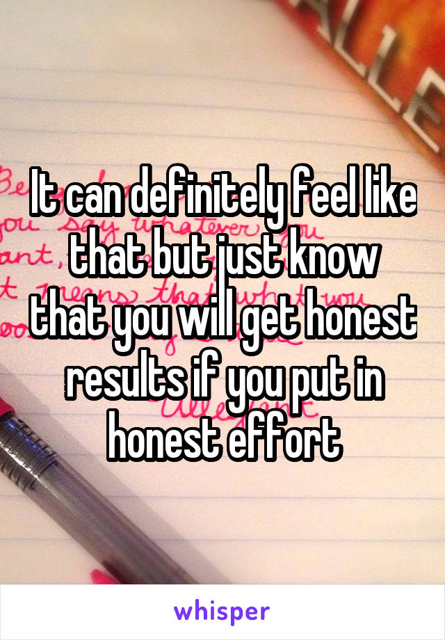 It can definitely feel like that but just know that you will get honest results if you put in honest effort