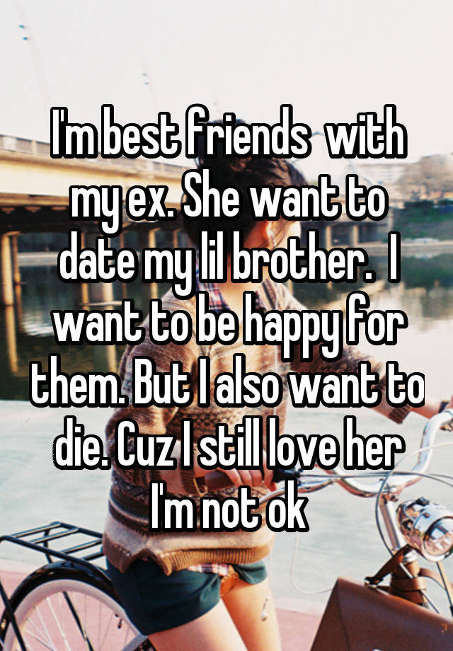 I'm best friends  with my ex. She want to date my lil brother.  I want to be happy for them. But I also want to die. Cuz I still love her
I'm not ok