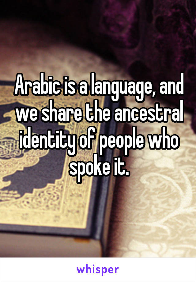 Arabic is a language, and we share the ancestral identity of people who spoke it.
