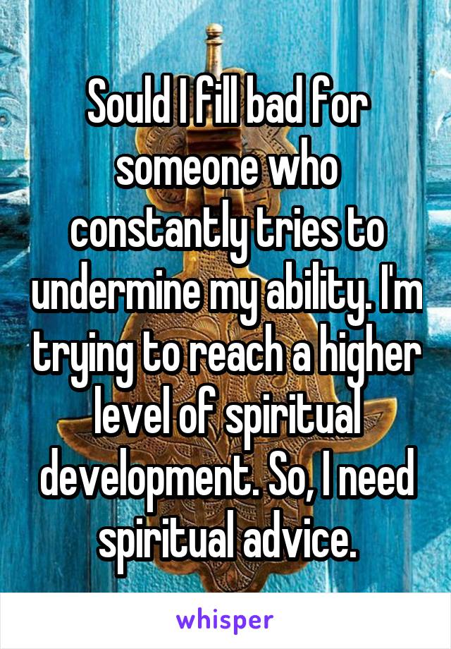 Sould I fill bad for someone who constantly tries to undermine my ability. I'm trying to reach a higher level of spiritual development. So, I need spiritual advice.