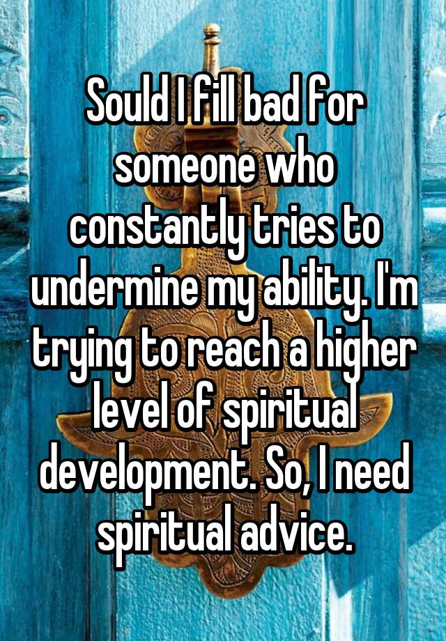 Sould I fill bad for someone who constantly tries to undermine my ability. I'm trying to reach a higher level of spiritual development. So, I need spiritual advice.