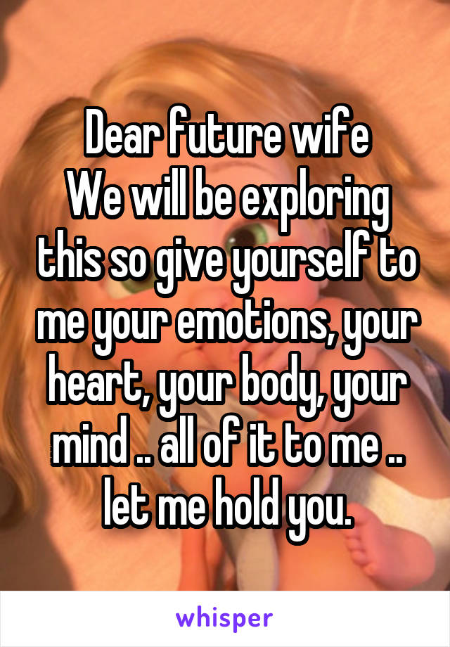 Dear future wife
We will be exploring this so give yourself to me your emotions, your heart, your body, your mind .. all of it to me .. let me hold you.