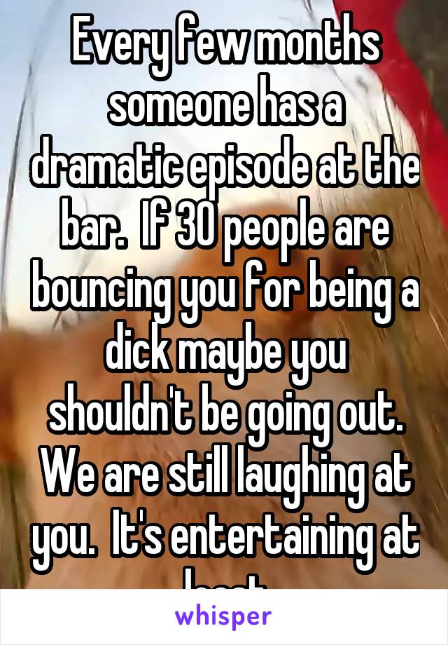 Every few months someone has a dramatic episode at the bar.  If 30 people are bouncing you for being a dick maybe you shouldn't be going out.
We are still laughing at you.  It's entertaining at least