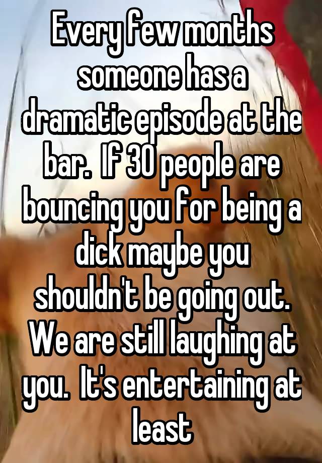 Every few months someone has a dramatic episode at the bar.  If 30 people are bouncing you for being a dick maybe you shouldn't be going out.
We are still laughing at you.  It's entertaining at least