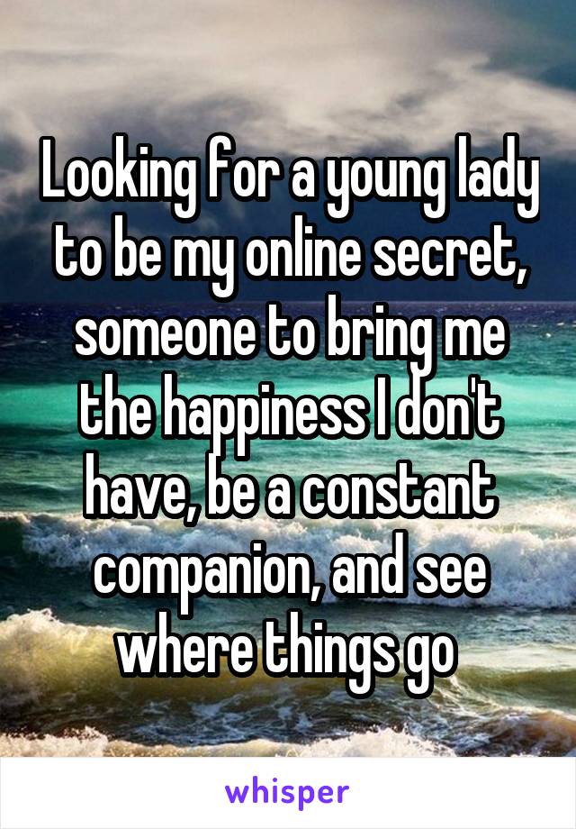 Looking for a young lady to be my online secret, someone to bring me the happiness I don't have, be a constant companion, and see where things go 