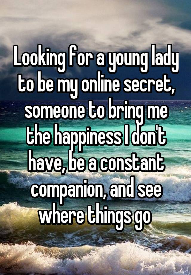 Looking for a young lady to be my online secret, someone to bring me the happiness I don't have, be a constant companion, and see where things go 