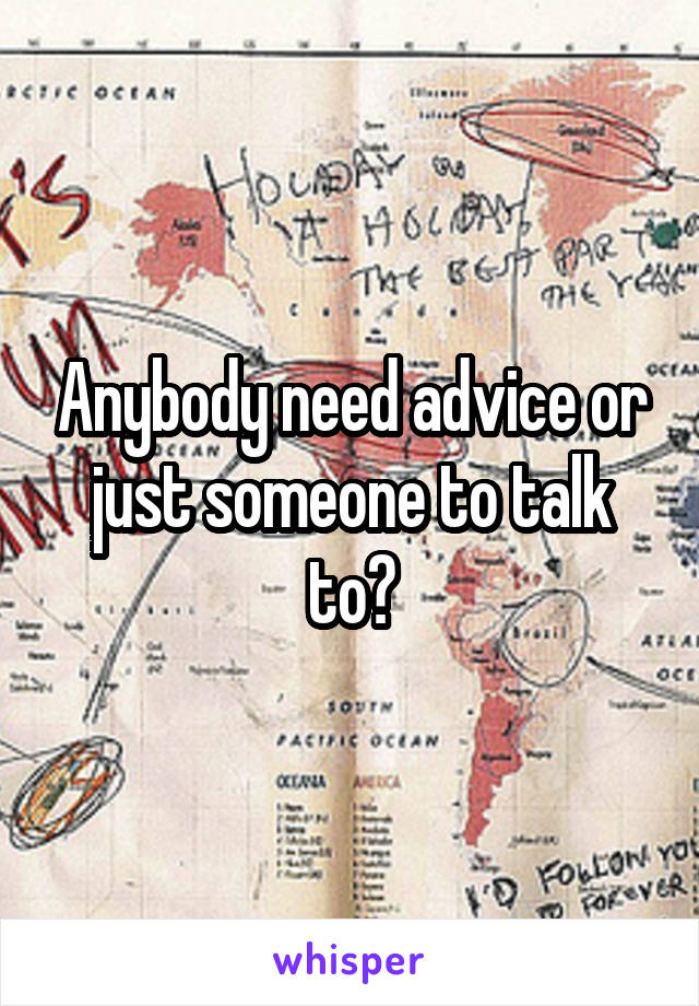 Anybody need advice or just someone to talk to?