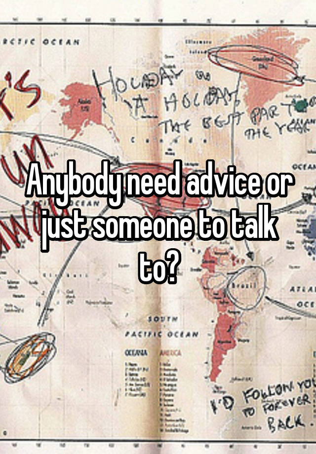 Anybody need advice or just someone to talk to?